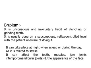 Bruxism:-
It is unconscious and involuntary habit of clenching or
grinding teeth.
It is usually done on a subconscious, reflex-controlled level
with the patient unaware of doing it.
It can take place at night when asleep or during the day.
As it is related to stress.
It can affect the teeth, muscles, jaw joints
(Temporomandibular joints) & the appearance of the face.
 