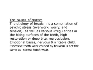 The causes of bruxism
The etiology of bruxism is a combination of
psychic stress (overwork, worry, and
tension), as well as various irregularities in
the biting surfaces of the teeth, high
restoration or deep bite, malocclusion.
Emotional bases, nervous & irritable child.
Excessive tooth wear caused by bruxism is not the
same as normal tooth wear.
 