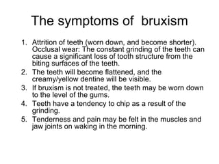 The symptoms of bruxism
1. Attrition of teeth (worn down, and become shorter).
Occlusal wear: The constant grinding of the teeth can
cause a significant loss of tooth structure from the
biting surfaces of the teeth.
2. The teeth will become flattened, and the
creamy/yellow dentine will be visible.
3. If bruxism is not treated, the teeth may be worn down
to the level of the gums.
4. Teeth have a tendency to chip as a result of the
grinding.
5. Tenderness and pain may be felt in the muscles and
jaw joints on waking in the morning.
 