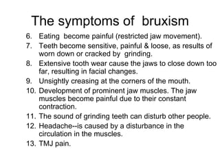 6. Eating become painful (restricted jaw movement).
7. Teeth become sensitive, painful & loose, as results of
worn down or cracked by grinding.
8. Extensive tooth wear cause the jaws to close down too
far, resulting in facial changes.
9. Unsightly creasing at the corners of the mouth.
10. Development of prominent jaw muscles. The jaw
muscles become painful due to their constant
contraction.
11. The sound of grinding teeth can disturb other people.
12. Headache--is caused by a disturbance in the
circulation in the muscles.
13. TMJ pain.
The symptoms of bruxism
 
