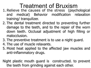 1.Relieve the causes of the stress (psychological
and medical) Behavior modification relaxation
training/ tranquilizer.
2. The dental treatment directed to preventing further
damage to the teeth, and to the repair of the worn
down teeth. Occlusal adjustment of high filling or
malocclusion.
3. The preventive treatment is to use a night guard.
4. The use of muscle relaxants.
5. Moist heat applied to the affected jaw muscles and
anti-inflammatory drugs.
Night plastic mouth guard is constructed. to prevent
the teeth from grinding against each other.
Treatment of Bruxism
 