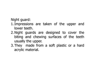 Night guard:
1.Impressions are taken of the upper and
lower teeth.
2.Night guards are designed to cover the
biting and chewing surfaces of the teeth
usually the upper.
3.They made from a soft plastic or a hard
acrylic material.
 