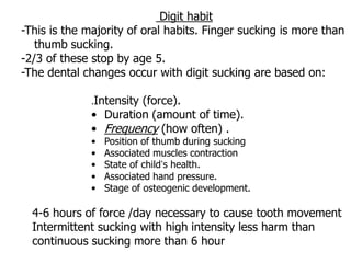 Digit habit
-This is the majority of oral habits. Finger sucking is more than
thumb sucking.
-2/3 of these stop by age 5.
-The dental changes occur with digit sucking are based on:
.Intensity (force).
• Duration (amount of time).
• Frequency (how often) .
• Position of thumb during sucking
• Associated muscles contraction
• State of child’s health.
• Associated hand pressure.
• Stage of osteogenic development.
4-6 hours of force /day necessary to cause tooth movement
Intermittent sucking with high intensity less harm than
continuous sucking more than 6 hour
 