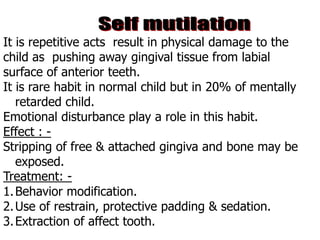 It is repetitive acts result in physical damage to the
child as pushing away gingival tissue from labial
surface of anterior teeth.
It is rare habit in normal child but in 20% of mentally
retarded child.
Emotional disturbance play a role in this habit.
Effect : -
Stripping of free & attached gingiva and bone may be
exposed.
Treatment: -
1.Behavior modification.
2.Use of restrain, protective padding & sedation.
3.Extraction of affect tooth.
 
