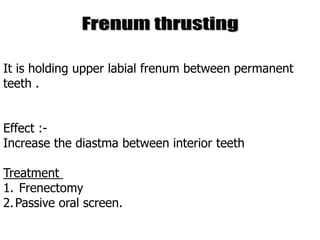 It is holding upper labial frenum between permanent
teeth .
Effect :-
Increase the diastma between interior teeth
Treatment
1. Frenectomy
2.Passive oral screen.
 