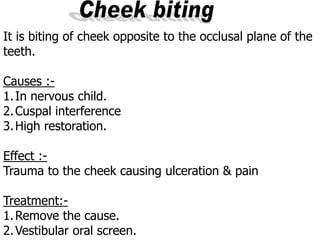 It is biting of cheek opposite to the occlusal plane of the
teeth.
-Causes :
1.In nervous child.
2.Cuspal interference
3.High restoration.
Effect :-
Trauma to the cheek causing ulceration & pain
Treatment:-
1.Remove the cause.
2.Vestibular oral screen.
 