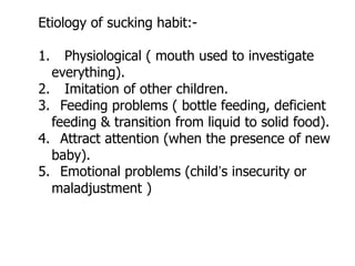 Etiology of sucking habit:-
1. Physiological ( mouth used to investigate
everything).
2. Imitation of other children.
3. Feeding problems ( bottle feeding, deficient
feeding & transition from liquid to solid food).
4. Attract attention (when the presence of new
baby).
5. Emotional problems (child’s insecurity or
maladjustment )
 