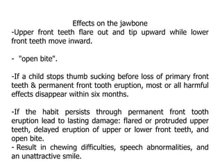 Effects on the jawbone
-Upper front teeth flare out and tip upward while lower
front teeth move inward.
- "open bite".
-If a child stops thumb sucking before loss of primary front
teeth & permanent front tooth eruption, most or all harmful
effects disappear within six months.
-If the habit persists through permanent front tooth
eruption lead to lasting damage: flared or protruded upper
teeth, delayed eruption of upper or lower front teeth, and
open bite.
- Result in chewing difficulties, speech abnormalities, and
an unattractive smile.
 