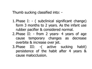 Thumb sucking classified into: -
1.Phase I: - ( subclinical significant change)
form 3 months to 2 years. As the infant use
rubber pacifier & considered normal.
2.Phase II: - from 2 years- 4 years of age
cause temporary changes as decrease
overbite & increase over jet.
3.Phase III: -( active sucking habit)
persistence of the habit after 4 years &
cause malocclusion.
 