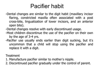 -Dental changes are similar to the digit habit (maxillary incisor
flaring, constricted maxilla often associated with a post
cross-bite, lingualization of lower incisors, and an anterior
open bite).
-Dental changes resolve with early discontinued usage.
-Most children discontinue the use of the pacifier on their own
by the age of 3-4 yrs.
-Pacifier use usually ends earlier than digit sucking, but it’s
uncommon that a child will stop using the pacifier and
replace it with a digit.
Treatment
1. Manufacture pacifier similar to mother’s nipple.
2. Discontinued pacifier gradually under the control of parent.
Pacifier habit
 