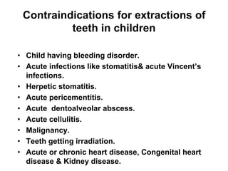 Contraindications for extractions of
teeth in children
• Child having bleeding disorder.
• Acute infections like stomatitis& acute Vincent’s
infections.
• Herpetic stomatitis.
• Acute pericementitis.
• Acute dentoalveolar abscess.
• Acute cellulitis.
• Malignancy.
• Teeth getting irradiation.
• Acute or chronic heart disease, Congenital heart
disease & Kidney disease.
 