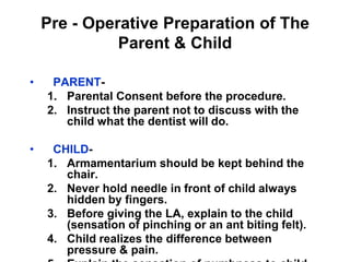 Pre - Operative Preparation of The
Parent & Child
• PARENT-
1. Parental Consent before the procedure.
2. Instruct the parent not to discuss with the
child what the dentist will do.
• CHILD-
1. Armamentarium should be kept behind the
chair.
2. Never hold needle in front of child always
hidden by fingers.
3. Before giving the LA, explain to the child
(sensation of pinching or an ant biting felt).
4. Child realizes the difference between
pressure & pain.
 