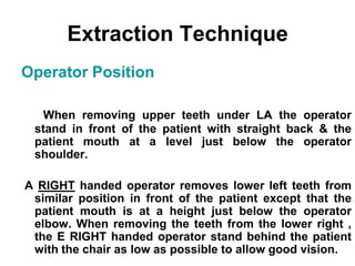 Operator Position
When removing upper teeth under LA the operator
stand in front of the patient with straight back & the
patient mouth at a level just below the operator
shoulder.
A RIGHT handed operator removes lower left teeth from
similar position in front of the patient except that the
patient mouth is at a height just below the operator
elbow. When removing the teeth from the lower right ,
the E RIGHT handed operator stand behind the patient
with the chair as low as possible to allow good vision.
Extraction Technique
 