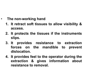 • The non-working hand
1. It retract soft tissues to allow visibility &
access.
2. It protects the tissues if the instruments
slips.
3. It provides resistance to extraction
forces on the mandible to prevent
dislocation.
4. It provides feel to the operator during the
extraction & gives information about
resistance to removal.
 