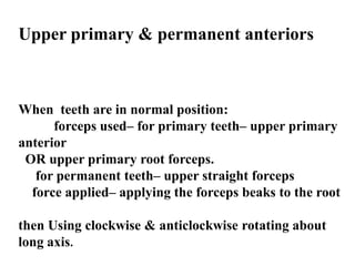 Upper primary & permanent anteriors
When teeth are in normal position:
forceps used– for primary teeth– upper primary
anterior
OR upper primary root forceps.
for permanent teeth– upper straight forceps
force applied– applying the forceps beaks to the root
then Using clockwise & anticlockwise rotating about
long axis.
 