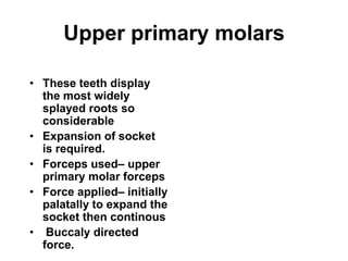 Upper primary molars
• These teeth display
the most widely
splayed roots so
considerable
• Expansion of socket
is required.
• Forceps used– upper
primary molar forceps
• Force applied– initially
palatally to expand the
socket then continous
• Buccaly directed
force.
 