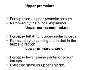 Upper premolars
• Forcep used – upper premolar forceps
• Removed by the buccal expansion
Upper permanent molars
• Forceps– left & right upper molar forceps
• Removed by expanding the socket in the
buccal direction
Lower primary anterior
• Forceps– lower primary anterior or root
forceps
• Extracted same as upper anterior.
 