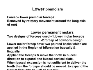 Lower premolars
Forcep– lower premolar forceps
Removed by rotatory movement around the long axis
of root
Lower permanent molars
Two designs of forceps used –1.lower molar forceps
-2.forcep of cowhorn design
Lower molar forcep have two pointed beaks which are
applied in the Region of bifurcation buccally &
lingually.
Applied the forceps & move the tooth in buccal
direction to expand the buccal cortical plate.
When buccal expansion is not sufficient to deliver the
tooth then the forceps should be moved to expand the
 