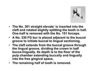 • The No. 301 straight elevate‘ is inserted into the
cleft and rotated slightly splitting the tooth in half.
One-half is removed with the No. 151 forceps.
• A No. 330 FG bur is placed adjacent to the buccal
groove to initiate buccal to lingual sectioning.
• The cleft extends from the buccal groove through
the lingual groove, dividing the crown in half
bucca-lingually. Its depth is to the floor of the
pulp chamber extending buccally and lingually
into the free gingival space.
• The remaining half of tooth is removed.
 