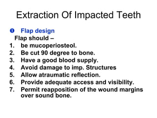 Extraction Of Impacted Teeth
 Flap design
Flap should –
1. be mucoperiosteol.
2. Be cut 90 degree to bone.
3. Have a good blood supply.
4. Avoid damage to imp. Structures
5. Allow atraumatic reflection.
6. Provide adequate access and visibility.
7. Permit reapposition of the wound margins
over sound bone.
 
