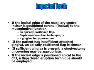• If the incisal edge of the maxillary central
incisor is positioned coronal (incisal) to the
mucogingival junction,
• an apically positioned flap,
• flap/closed eruption technique, or
• a gingivectomy procedure.
• If the patient has insufficient attached
gingiva, an apically positioned flap is chosen.
• If sufficient gingiva is present, a gingivectomy
uncovering may be appropriate.
• If the incisal edge is positioned apical to the
CEJ, a flap/closed eruption technique should
be employed.
 