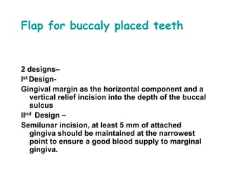 Flap for buccaly placed teeth
2 designs–
Ist Design-
Gingival margin as the horizontal component and a
vertical relief incision into the depth of the buccal
sulcus
IInd Design –
Semilunar incision, at least 5 mm of attached
gingiva should be maintained at the narrowest
point to ensure a good blood supply to marginal
gingiva.
 