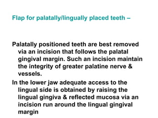 Flap for palatally/lingually placed teeth –
Palatally positioned teeth are best removed
via an incision that follows the palatal
gingival margin. Such an incision maintain
the integrity of greater palatine nerve &
vessels.
In the lower jaw adequate access to the
lingual side is obtained by raising the
lingual gingiva & reflected mucosa via an
incision run around the lingual gingival
margin
 