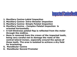 1. Maxillary Canine-Labial Impaction
2. Maxillary Canine- Intra-Alveolar Impaction
3. Maxillary Canine- Simple Palatal Impaction
4. Maxillary Canine – Complex Palatal Impaction is
oriented horizontally .
• A full-thickness palatal flap is reflected from the molar
through the midline.
• Bone is removed from the crown of the impacted tooth,
being very careful not to damage the roots of the
central lateral incisor, especially around the apices of
these teeth. The area is isolated to achieve a dry field
for bracketing.
5. Mandibular Canine
6. Mandibular Second Premolar
 