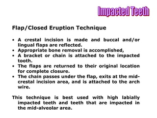 Flap/Closed Eruption Technique
• A crestal incision is made and buccal and/or
lingual flaps are reflected.
• Appropriate bone removal is accomplished,
• A bracket or chain is attached to the impacted
tooth.
• The flaps are returned to their original location
for complete closure.
• The chain passes under the flap, exits at the mid-
crestal incision area, and is attached to the arch
wire.
This technique is best used with high labially
impacted teeth and teeth that are impacted in
the mid-alveolar area.
 
