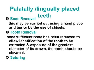  Bone Removal
this may be carried out using a hand piece
and bur or by the use of chisels.
 Tooth Removal
once sufficient bone has been removed to
allow identification of the tooth to be
extracted & exposure of the greatest
diameter of its crown, the tooth should be
elevated.
 Suturing
Palatally /lingually placed
teeth
 