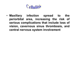 • Maxillary infection spread to the
periorbital area, increasing the risk of
serious complications that include loss of
vision, cavernous sinus thrombosis, and
central nervous system involvement
 