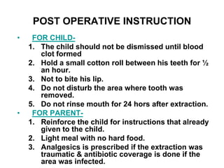 POST OPERATIVE INSTRUCTION
• FOR CHILD-
1. The child should not be dismissed until blood
clot formed
2. Hold a small cotton roll between his teeth for ½
an hour.
3. Not to bite his lip.
4. Do not disturb the area where tooth was
removed.
5. Do not rinse mouth for 24 hors after extraction.
• FOR PARENT-
1. Reinforce the child for instructions that already
given to the child.
2. Light meal with no hard food.
3. Analgesics is prescribed if the extraction was
traumatic & antibiotic coverage is done if the
area was infected.
 
