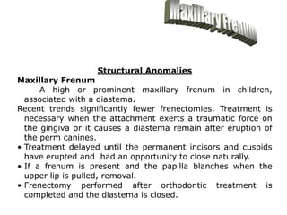 Structural Anomalies
Maxillary Frenum
A high or prominent maxillary frenum in children,
associated with a diastema.
Recent trends significantly fewer frenectomies. Treatment is
necessary when the attachment exerts a traumatic force on
the gingiva or it causes a diastema remain after eruption of
the perm canines.
• Treatment delayed until the permanent incisors and cuspids
have erupted and had an opportunity to close naturally.
• If a frenum is present and the papilla blanches when the
upper lip is pulled, removal.
• Frenectomy performed after orthodontic treatment is
completed and the diastema is closed.
 