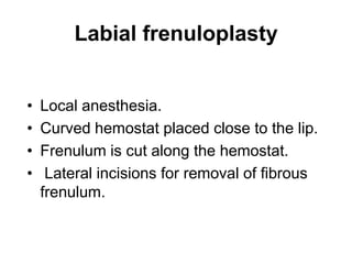 Labial frenuloplasty
• Local anesthesia.
• Curved hemostat placed close to the lip.
• Frenulum is cut along the hemostat.
• Lateral incisions for removal of fibrous
frenulum.
 