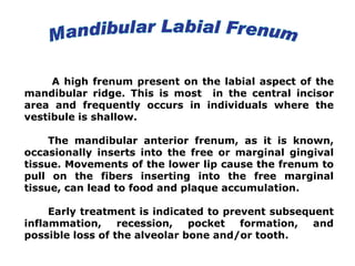 A high frenum present on the labial aspect of the
mandibular ridge. This is most in the central incisor
area and frequently occurs in individuals where the
vestibule is shallow.
The mandibular anterior frenum, as it is known,
occasionally inserts into the free or marginal gingival
tissue. Movements of the lower lip cause the frenum to
pull on the fibers inserting into the free marginal
tissue, can lead to food and plaque accumulation.
Early treatment is indicated to prevent subsequent
inflammation, recession, pocket formation, and
possible loss of the alveolar bone and/or tooth.
 