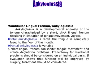 Mandibular Lingual Frenum/Ankyloglossia
Ankyloglossia is a developmental anomaly of the
tongue characterized by a short, thick lingual frenum
resulting in limitation of tongue movement. 2types.
Total ankyloglossia is rare& the tongue is completely
fused to the floor of the mouth.
Partial ankyloglossia is variable
A short lingual frenum can inhibit tongue movement and
create deglutition problems. Frenectomy for functional
problems should be considered on an individual basis. If
evaluation shows that function will be improved by
surgery, treatment should be considered.
 