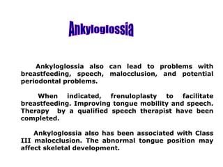 Ankyloglossia also can lead to problems with
breastfeeding, speech, malocclusion, and potential
periodontal problems.
When indicated, frenuloplasty to facilitate
breastfeeding. Improving tongue mobility and speech.
Therapy by a qualified speech therapist have been
completed.
Ankyloglossia also has been associated with Class
III malocclusion. The abnormal tongue position may
affect skeletal development.
 