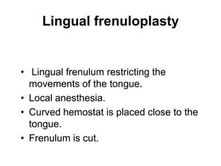 Lingual frenuloplasty
• Lingual frenulum restricting the
movements of the tongue.
• Local anesthesia.
• Curved hemostat is placed close to the
tongue.
• Frenulum is cut.
 