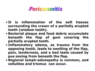 • It is inflammation of the soft tissues
surrounding the crown of a partially erupted
tooth (wisdom tooth).
• Bacterial plaque and food debris accumulate
beneath the flap of gum covering the
partially erupted tooth.
• Inflammatory edema, as trauma from the
opposing tooth, leads to swelling of the flap,
pain, tenderness, and a bad taste caused by
pus oozing from beneath the flap.
• Regional lymph-adenopathy is common, and
cellulites and trismus can occur.
 