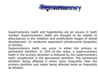 Supernumerary teeth and hyperdontia are an excess in tooth
number. Supernumerary teeth are thought to be related to
disturbances in the initiation and proliferation stages of dental
development. Or syndrome associated (cleidocranial dysplasia)
or familial.
Supernumerary teeth can occur in either the primary or
permanent dentition. In 33% of the cases, a supernumerary
tooth in the primary dentition is followed by the supernumerary
tooth complement in the permanent dentition. The permanent
dentition being affected 5 times more frequently than the
primary dentition and males being affected twice as frequently
as females.
 