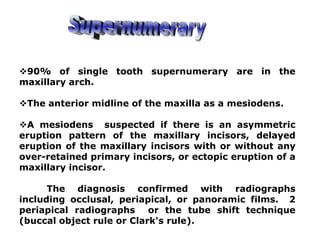 90% of single tooth supernumerary are in the
maxillary arch.
The anterior midline of the maxilla as a mesiodens.
A mesiodens suspected if there is an asymmetric
eruption pattern of the maxillary incisors, delayed
eruption of the maxillary incisors with or without any
over-retained primary incisors, or ectopic eruption of a
maxillary incisor.
The diagnosis confirmed with radiographs
including occlusal, periapical, or panoramic films. 2
periapical radiographs or the tube shift technique
(buccal object rule or Clark's rule).
 