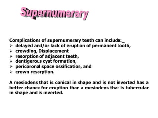 Complications of supernumerary teeth can include:_
 delayed and/or lack of eruption of permanent tooth,
 crowding, Displacement
 resorption of adjacent teeth,
 dentigerous cyst formation,
 pericoronal space ossification, and
 crown resorption.
A mesiodens that is conical in shape and is not inverted has a
better chance for eruption than a mesiodens that is tubercular
in shape and is inverted.
 