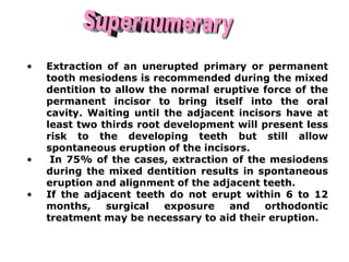 • Extraction of an unerupted primary or permanent
tooth mesiodens is recommended during the mixed
dentition to allow the normal eruptive force of the
permanent incisor to bring itself into the oral
cavity. Waiting until the adjacent incisors have at
least two thirds root development will present less
risk to the developing teeth but still allow
spontaneous eruption of the incisors.
• In 75% of the cases, extraction of the mesiodens
during the mixed dentition results in spontaneous
eruption and alignment of the adjacent teeth.
• If the adjacent teeth do not erupt within 6 to 12
months, surgical exposure and orthodontic
treatment may be necessary to aid their eruption.
 