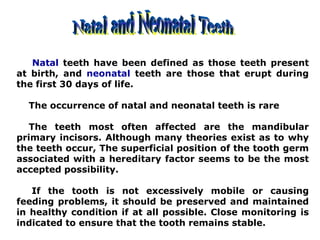 Natal teeth have been defined as those teeth present
at birth, and neonatal teeth are those that erupt during
the first 30 days of life.
The occurrence of natal and neonatal teeth is rare
The teeth most often affected are the mandibular
primary incisors. Although many theories exist as to why
the teeth occur, The superficial position of the tooth germ
associated with a hereditary factor seems to be the most
accepted possibility.
If the tooth is not excessively mobile or causing
feeding problems, it should be preserved and maintained
in healthy condition if at all possible. Close monitoring is
indicated to ensure that the tooth remains stable.
 