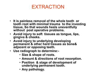 EXTRACTION
• It is painless removal of the whole tooth or
tooth root with minimal trauma to the investing
tissue, So that wounds heals uneventfully
without post operative problems.
• Avoid injury to soft tissues as tongue, lips,
gingiva & cheeks.
• Avoid injury to underlying developing
permanent & other hard tissues as bone&
adjacent or opposing teeth.
• Use radiograph to determine:-
• Size & shape of roots.
• Amount & directions of root resorption.
• Position & stage of development of
underlying permanent tooth.
• Any pathology.
 