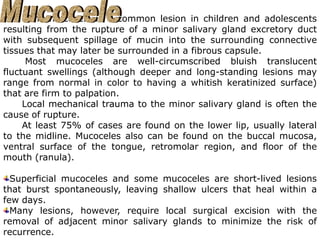 The mucocele is a common lesion in children and adolescents
resulting from the rupture of a minor salivary gland excretory duct
with subsequent spillage of mucin into the surrounding connective
tissues that may later be surrounded in a fibrous capsule.
Most mucoceles are well-circumscribed bluish translucent
fluctuant swellings (although deeper and long-standing lesions may
range from normal in color to having a whitish keratinized surface)
that are firm to palpation.
Local mechanical trauma to the minor salivary gland is often the
cause of rupture.
At least 75% of cases are found on the lower lip, usually lateral
to the midline. Mucoceles also can be found on the buccal mucosa,
ventral surface of the tongue, retromolar region, and floor of the
mouth (ranula).
Superficial mucoceles and some mucoceles are short-lived lesions
that burst spontaneously, leaving shallow ulcers that heal within a
few days.
Many lesions, however, require local surgical excision with the
removal of adjacent minor salivary glands to minimize the risk of
recurrence.
 