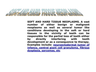 SOFT AND HARD TISSUE NEOPLASMS. A vast
number of either benign or malignant
neoplasms as well as several tumor like
conditions developing in the soft or hard
tissues in the vicinity of teeth can be
responsible for the partial loss of teeth either
by directly interfering with tooth
development or as a consequence to therapy.
Examples include: neuroectodermal tumor of
infancy, central giant cell granuloma, fibrous
dysplasia, sarcomas, etc
 