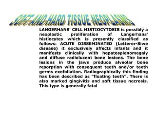 LANGERHANS' CELL HISTIOCYTOSIS is possibly a
neoplastic proliferation of Langerhans'
histiocytes which is presently classified as
follows: ACUTE DISSEMINATED (Letterer-Siwe
disease) it exclusively affects infants and it
manifests clinically with hepatosplenomegaly
and diffuse radiolucent bone lesions. The bone
lesions in the jaws produce alveolar bone
resorption with consequent teeth and/or teeth
germs exofoliation. Radiographically this finding
has been described as "floating teeth". There is
also marked gingivitis and soft tissue necrosis.
This type is generally fatal
 