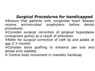 Surgical Procedures for handicapped
Ensure that patients with congenital heart disease
receive antimicrobial prophylaxis before dental
procedures
Consider surgical correction of gingival hyperplasia
(overgrown gums) as a result of phenytoin
Refer for surgical correction of cleft lip and palate at
age 2-3 months
Consider bone grafting to enhance jaw size and
dental arch stability
 Control body movement in mentally handicap
 