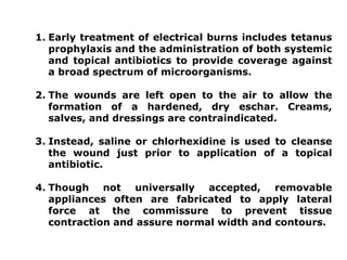 1. Early treatment of electrical burns includes tetanus
prophylaxis and the administration of both systemic
and topical antibiotics to provide coverage against
a broad spectrum of microorganisms.
2. The wounds are left open to the air to allow the
formation of a hardened, dry eschar. Creams,
salves, and dressings are contraindicated.
3. Instead, saline or chlorhexidine is used to cleanse
the wound just prior to application of a topical
antibiotic.
4. Though not universally accepted, removable
appliances often are fabricated to apply lateral
force at the commissure to prevent tissue
contraction and assure normal width and contours.
 